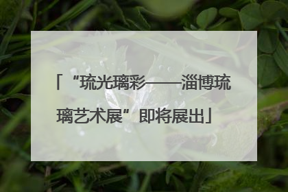“琉光璃彩——淄博琉璃艺术展”即将展出