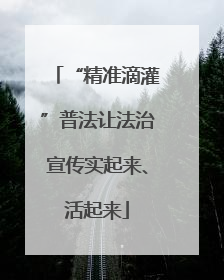 “精准滴灌”普法让法治宣传实起来、活起来