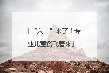 “六一”来了！专业儿童餐飞着来