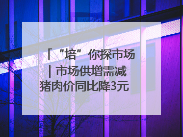 “培”你探市场｜市场供增需减 猪肉价同比降3元 未来40天便宜猪肉敞开吃