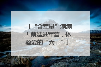 “含军量”满满！萌娃进军营，体验爱的“六一”