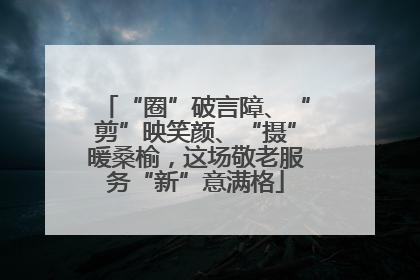 “圈”破言障、“剪”映笑颜、“摄”暖桑榆，这场敬老服务“新”意满格
