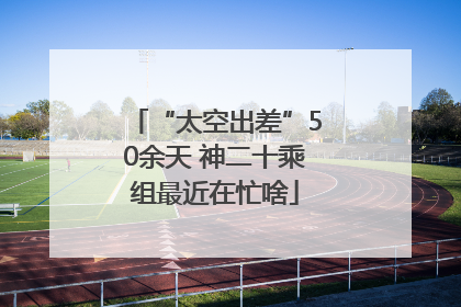 “太空出差”50余天 神二十乘组最近在忙啥