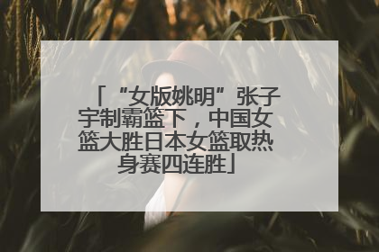 “女版姚明”张子宇制霸篮下，中国女篮大胜日本女篮取热身赛四连胜