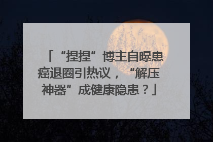 “捏捏”博主自曝患癌退圈引热议，“解压神器”成健康隐患？