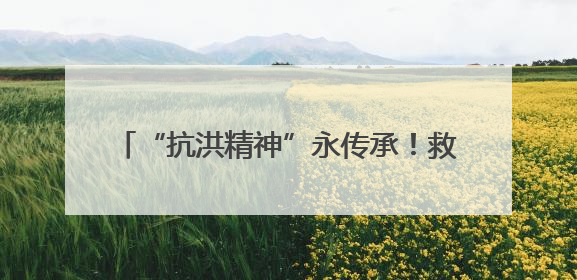 “抗洪精神”永传承！救人民警王明华和“抱树女孩”江珊还原历史瞬间