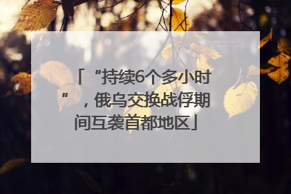 “持续6个多小时”，俄乌交换战俘期间互袭首都地区