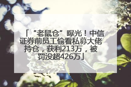 “老鼠仓”曝光！中信证券前员工偷看私募大佬持仓，获利213万，被罚没超426万