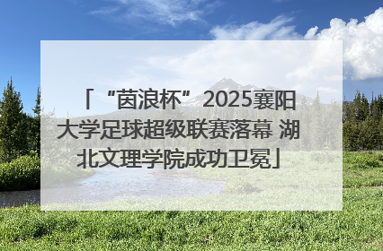 “茵浪杯”2025襄阳大学足球超级联赛落幕 湖北文理学院成功卫冕