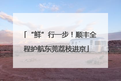 “鲜”行一步！顺丰全程护航东莞荔枝进京
