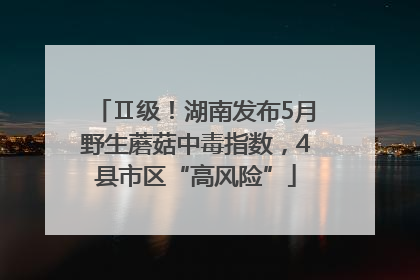 Ⅱ级！湖南发布5月野生蘑菇中毒指数，4县市区“高风险”