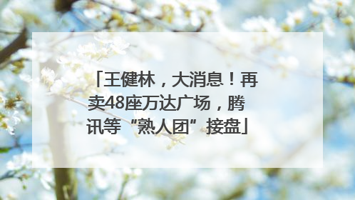 王健林，大消息！再卖48座万达广场，腾讯等“熟人团”接盘