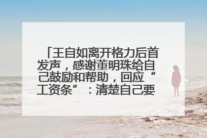王自如离开格力后首发声，感谢董明珠给自己鼓励和帮助，回应“工资条”：清楚自己要什么，工资条不重要