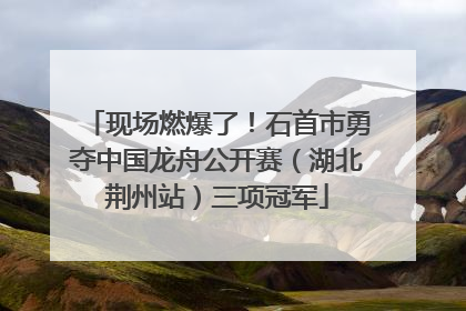 现场燃爆了！石首市勇夺中国龙舟公开赛（湖北荆州站）三项冠军