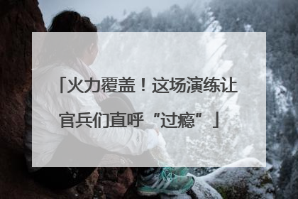 火力覆盖！这场演练让官兵们直呼“过瘾”