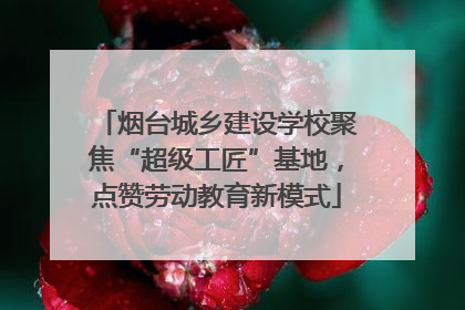 烟台城乡建设学校聚焦“超级工匠”基地，点赞劳动教育新模式