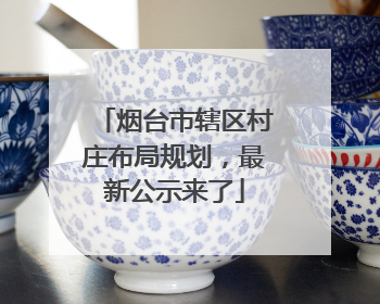烟台市辖区村庄布局规划，最新公示来了