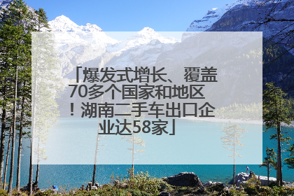 爆发式增长、覆盖70多个国家和地区！湖南二手车出口企业达58家