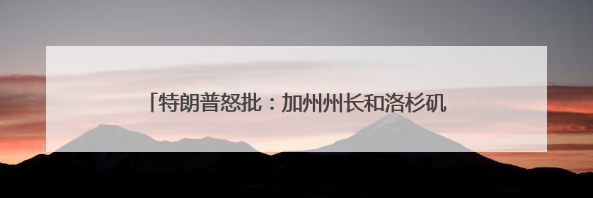 特朗普怒批：加州州长和洛杉矶市长“无能”，现在一片混乱