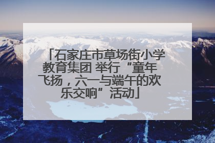 石家庄市草场街小学教育集团 举行“童年飞扬，六一与端午的欢乐交响”活动