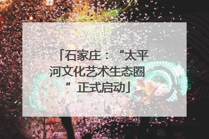 石家庄：“太平河文化艺术生态圈”正式启动