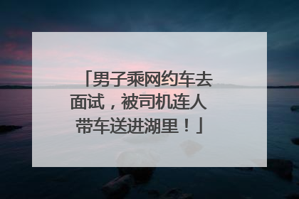 男子乘网约车去面试，被司机连人带车送进湖里！
