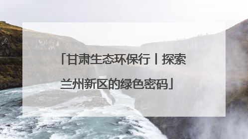 甘肃生态环保行丨探索兰州新区的绿色密码