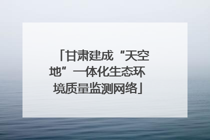 甘肃建成“天空地”一体化生态环境质量监测网络