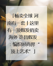 畅卖全球 河南有一套丨这里有一顶假发俏卖海外 许昌假发：编织时尚界“顶上艺术”