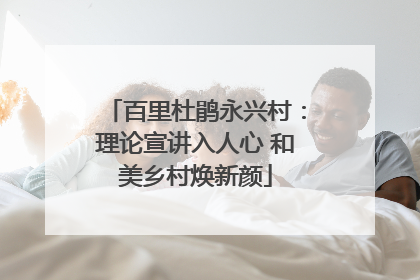 百里杜鹃永兴村：理论宣讲入人心 和美乡村焕新颜