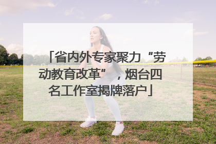 省内外专家聚力“劳动教育改革”，烟台四名工作室揭牌落户