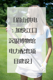 眉山供电：加快江口沉银博物馆电力配套项目建设