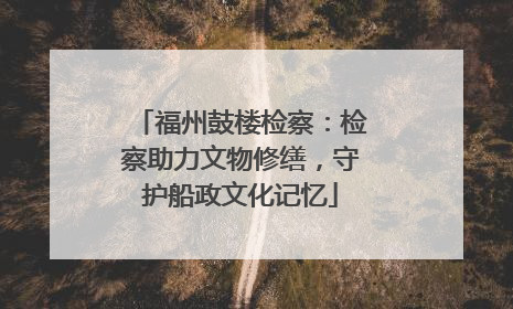 福州鼓楼检察：检察助力文物修缮，守护船政文化记忆