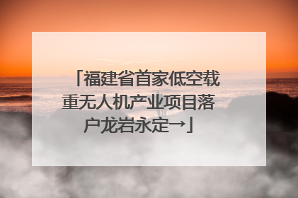 福建省首家低空载重无人机产业项目落户龙岩永定→