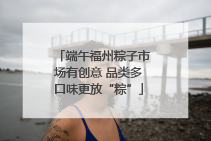 端午福州粽子市场有创意 品类多口味更放“粽”