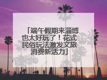 端午假期来淄博也太好玩了！花式民俗玩法激发文旅消费新活力