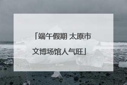 端午假期 太原市文博场馆人气旺
