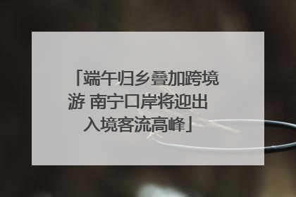 端午归乡叠加跨境游 南宁口岸将迎出入境客流高峰