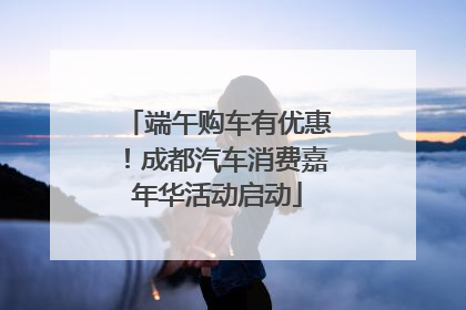 端午购车有优惠！成都汽车消费嘉年华活动启动