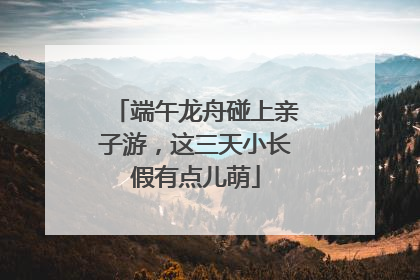 端午龙舟碰上亲子游，这三天小长假有点儿萌
