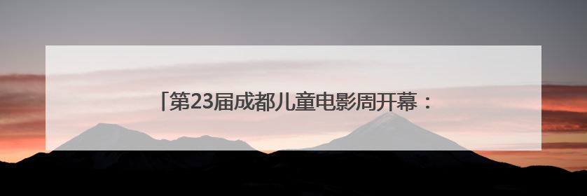 第23届成都儿童电影周开幕：8部优秀儿童影片将与观众见面