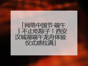 网络中国节·端午丨不止吃粽子！西安汉城湖端午龙舟体验仪式感拉满