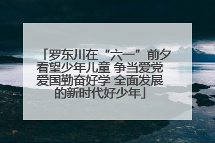 罗东川在“六一”前夕看望少年儿童 争当爱党爱国勤奋好学 全面发展的新时代好少年