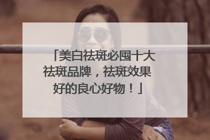 美白祛斑必囤十大祛斑品牌，祛斑效果好的良心好物！