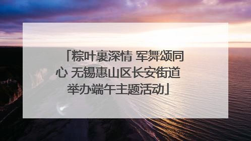 粽叶裹深情 军舞颂同心 无锡惠山区长安街道举办端午主题活动