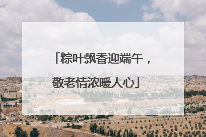 粽叶飘香迎端午，敬老情浓暖人心