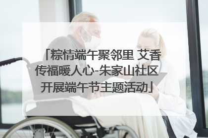 粽情端午聚邻里 艾香传福暖人心-朱家山社区开展端午节主题活动