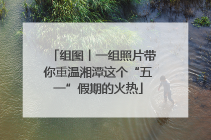 组图丨一组照片带你重温湘潭这个“五一”假期的火热