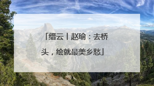 缙云丨赵瑜：去桥头，绘就最美乡愁
