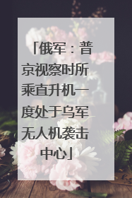 俄军：普京视察时所乘直升机一度处于乌军无人机袭击中心